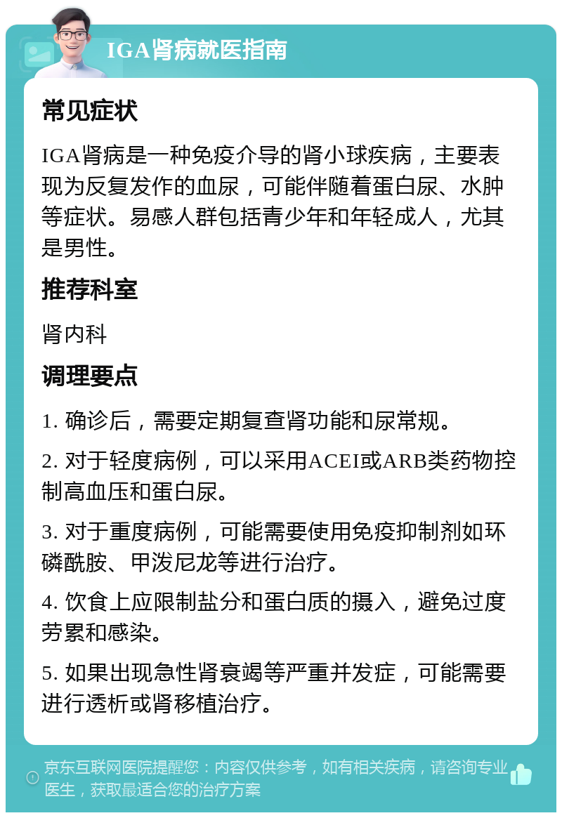 IGA肾病就医指南 常见症状 IGA肾病是一种免疫介导的肾小球疾病，主要表现为反复发作的血尿，可能伴随着蛋白尿、水肿等症状。易感人群包括青少年和年轻成人，尤其是男性。 推荐科室 肾内科 调理要点 1. 确诊后，需要定期复查肾功能和尿常规。 2. 对于轻度病例，可以采用ACEI或ARB类药物控制高血压和蛋白尿。 3. 对于重度病例，可能需要使用免疫抑制剂如环磷酰胺、甲泼尼龙等进行治疗。 4. 饮食上应限制盐分和蛋白质的摄入，避免过度劳累和感染。 5. 如果出现急性肾衰竭等严重并发症，可能需要进行透析或肾移植治疗。