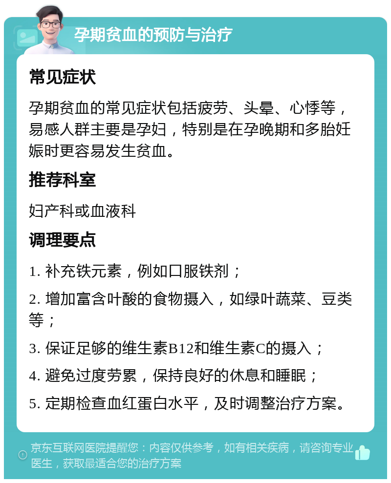 孕期贫血的预防与治疗 常见症状 孕期贫血的常见症状包括疲劳、头晕、心悸等，易感人群主要是孕妇，特别是在孕晚期和多胎妊娠时更容易发生贫血。 推荐科室 妇产科或血液科 调理要点 1. 补充铁元素，例如口服铁剂； 2. 增加富含叶酸的食物摄入，如绿叶蔬菜、豆类等； 3. 保证足够的维生素B12和维生素C的摄入； 4. 避免过度劳累，保持良好的休息和睡眠； 5. 定期检查血红蛋白水平，及时调整治疗方案。