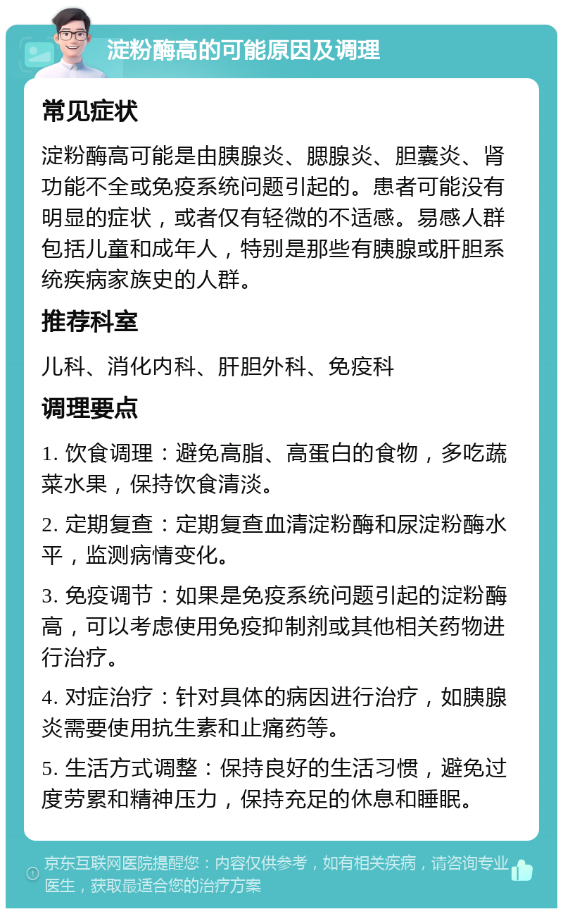 淀粉酶高的可能原因及调理 常见症状 淀粉酶高可能是由胰腺炎、腮腺炎、胆囊炎、肾功能不全或免疫系统问题引起的。患者可能没有明显的症状，或者仅有轻微的不适感。易感人群包括儿童和成年人，特别是那些有胰腺或肝胆系统疾病家族史的人群。 推荐科室 儿科、消化内科、肝胆外科、免疫科 调理要点 1. 饮食调理：避免高脂、高蛋白的食物，多吃蔬菜水果，保持饮食清淡。 2. 定期复查：定期复查血清淀粉酶和尿淀粉酶水平，监测病情变化。 3. 免疫调节：如果是免疫系统问题引起的淀粉酶高，可以考虑使用免疫抑制剂或其他相关药物进行治疗。 4. 对症治疗：针对具体的病因进行治疗，如胰腺炎需要使用抗生素和止痛药等。 5. 生活方式调整：保持良好的生活习惯，避免过度劳累和精神压力，保持充足的休息和睡眠。