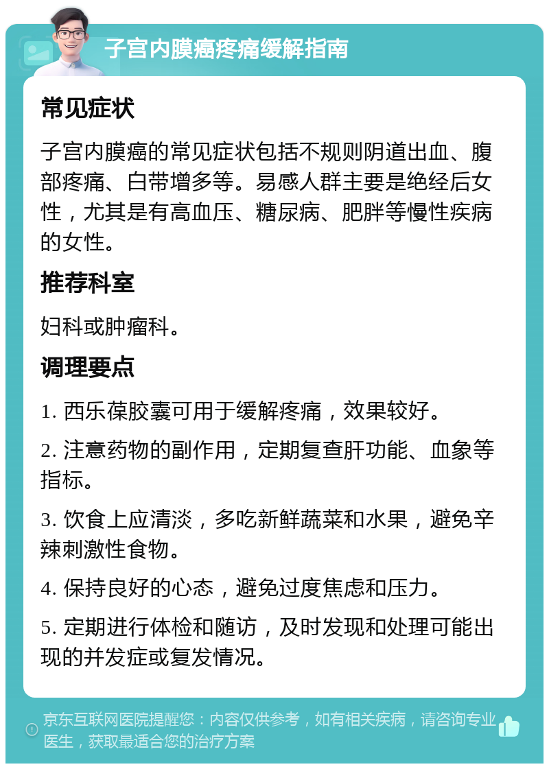 子宫内膜癌疼痛缓解指南 常见症状 子宫内膜癌的常见症状包括不规则阴道出血、腹部疼痛、白带增多等。易感人群主要是绝经后女性，尤其是有高血压、糖尿病、肥胖等慢性疾病的女性。 推荐科室 妇科或肿瘤科。 调理要点 1. 西乐葆胶囊可用于缓解疼痛，效果较好。 2. 注意药物的副作用，定期复查肝功能、血象等指标。 3. 饮食上应清淡，多吃新鲜蔬菜和水果，避免辛辣刺激性食物。 4. 保持良好的心态，避免过度焦虑和压力。 5. 定期进行体检和随访，及时发现和处理可能出现的并发症或复发情况。