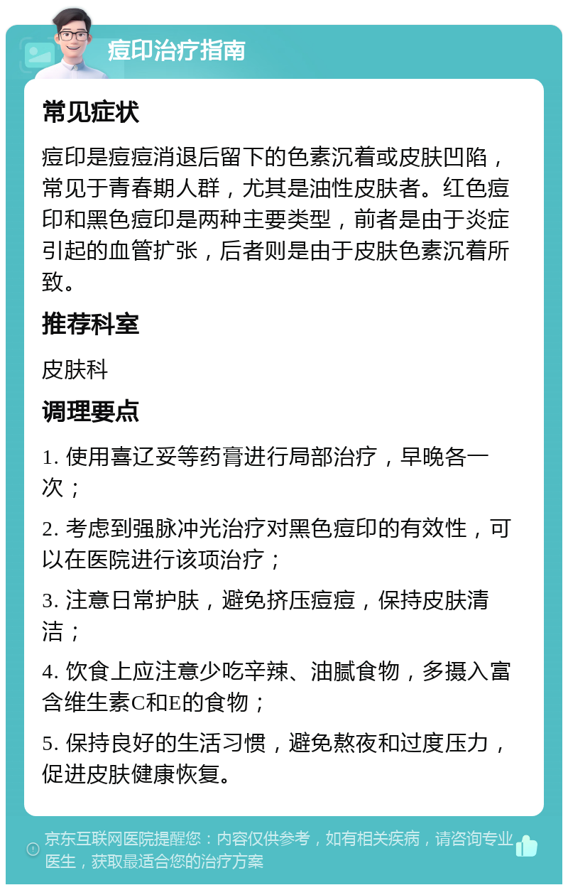 痘印治疗指南 常见症状 痘印是痘痘消退后留下的色素沉着或皮肤凹陷，常见于青春期人群，尤其是油性皮肤者。红色痘印和黑色痘印是两种主要类型，前者是由于炎症引起的血管扩张，后者则是由于皮肤色素沉着所致。 推荐科室 皮肤科 调理要点 1. 使用喜辽妥等药膏进行局部治疗，早晚各一次； 2. 考虑到强脉冲光治疗对黑色痘印的有效性，可以在医院进行该项治疗； 3. 注意日常护肤，避免挤压痘痘，保持皮肤清洁； 4. 饮食上应注意少吃辛辣、油腻食物，多摄入富含维生素C和E的食物； 5. 保持良好的生活习惯，避免熬夜和过度压力，促进皮肤健康恢复。