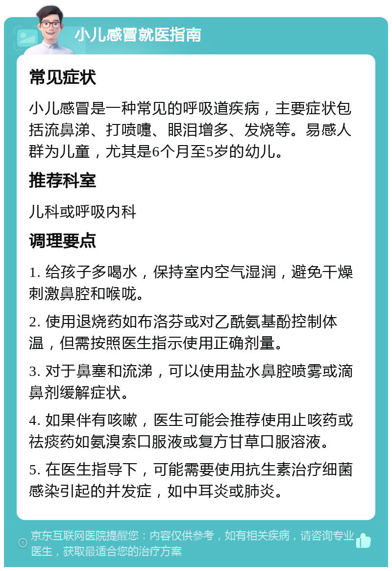 小儿感冒就医指南 常见症状 小儿感冒是一种常见的呼吸道疾病，主要症状包括流鼻涕、打喷嚏、眼泪增多、发烧等。易感人群为儿童，尤其是6个月至5岁的幼儿。 推荐科室 儿科或呼吸内科 调理要点 1. 给孩子多喝水，保持室内空气湿润，避免干燥刺激鼻腔和喉咙。 2. 使用退烧药如布洛芬或对乙酰氨基酚控制体温，但需按照医生指示使用正确剂量。 3. 对于鼻塞和流涕，可以使用盐水鼻腔喷雾或滴鼻剂缓解症状。 4. 如果伴有咳嗽，医生可能会推荐使用止咳药或祛痰药如氨溴索口服液或复方甘草口服溶液。 5. 在医生指导下，可能需要使用抗生素治疗细菌感染引起的并发症，如中耳炎或肺炎。