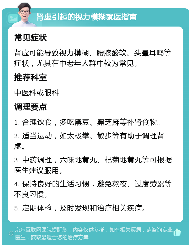 肾虚引起的视力模糊就医指南 常见症状 肾虚可能导致视力模糊、腰膝酸软、头晕耳鸣等症状，尤其在中老年人群中较为常见。 推荐科室 中医科或眼科 调理要点 1. 合理饮食，多吃黑豆、黑芝麻等补肾食物。 2. 适当运动，如太极拳、散步等有助于调理肾虚。 3. 中药调理，六味地黄丸、杞菊地黄丸等可根据医生建议服用。 4. 保持良好的生活习惯，避免熬夜、过度劳累等不良习惯。 5. 定期体检，及时发现和治疗相关疾病。