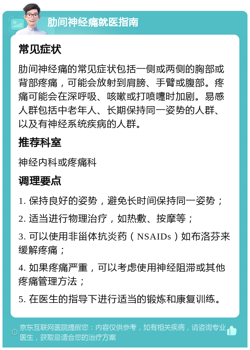 肋间神经痛就医指南 常见症状 肋间神经痛的常见症状包括一侧或两侧的胸部或背部疼痛，可能会放射到肩膀、手臂或腹部。疼痛可能会在深呼吸、咳嗽或打喷嚏时加剧。易感人群包括中老年人、长期保持同一姿势的人群、以及有神经系统疾病的人群。 推荐科室 神经内科或疼痛科 调理要点 1. 保持良好的姿势，避免长时间保持同一姿势； 2. 适当进行物理治疗，如热敷、按摩等； 3. 可以使用非甾体抗炎药（NSAIDs）如布洛芬来缓解疼痛； 4. 如果疼痛严重，可以考虑使用神经阻滞或其他疼痛管理方法； 5. 在医生的指导下进行适当的锻炼和康复训练。