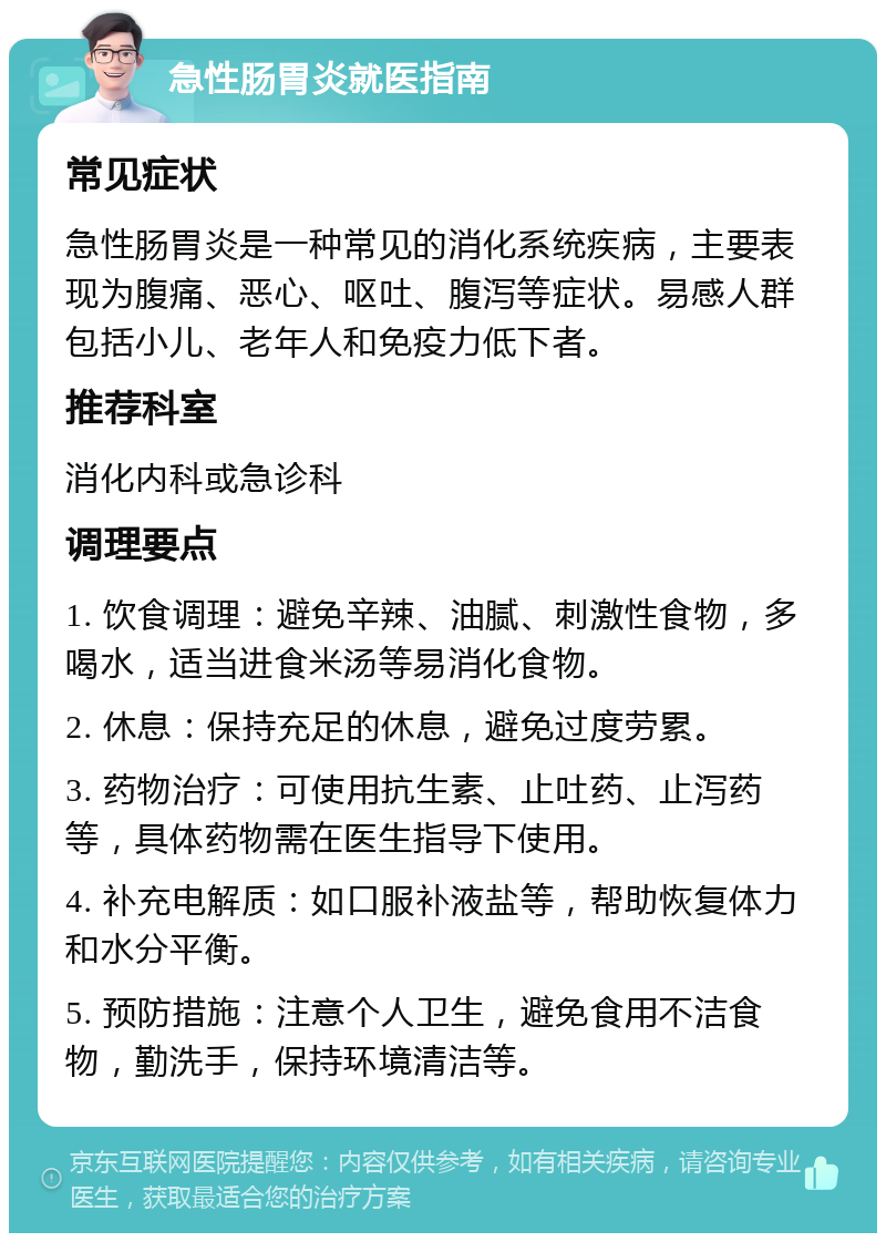 急性肠胃炎就医指南 常见症状 急性肠胃炎是一种常见的消化系统疾病，主要表现为腹痛、恶心、呕吐、腹泻等症状。易感人群包括小儿、老年人和免疫力低下者。 推荐科室 消化内科或急诊科 调理要点 1. 饮食调理：避免辛辣、油腻、刺激性食物，多喝水，适当进食米汤等易消化食物。 2. 休息：保持充足的休息，避免过度劳累。 3. 药物治疗：可使用抗生素、止吐药、止泻药等，具体药物需在医生指导下使用。 4. 补充电解质：如口服补液盐等，帮助恢复体力和水分平衡。 5. 预防措施：注意个人卫生，避免食用不洁食物，勤洗手，保持环境清洁等。