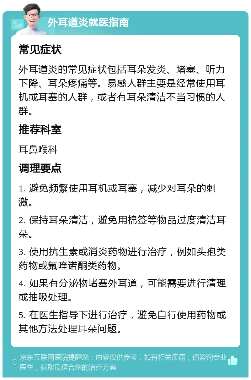 外耳道炎就医指南 常见症状 外耳道炎的常见症状包括耳朵发炎、堵塞、听力下降、耳朵疼痛等。易感人群主要是经常使用耳机或耳塞的人群，或者有耳朵清洁不当习惯的人群。 推荐科室 耳鼻喉科 调理要点 1. 避免频繁使用耳机或耳塞，减少对耳朵的刺激。 2. 保持耳朵清洁，避免用棉签等物品过度清洁耳朵。 3. 使用抗生素或消炎药物进行治疗，例如头孢类药物或氟喹诺酮类药物。 4. 如果有分泌物堵塞外耳道，可能需要进行清理或抽吸处理。 5. 在医生指导下进行治疗，避免自行使用药物或其他方法处理耳朵问题。