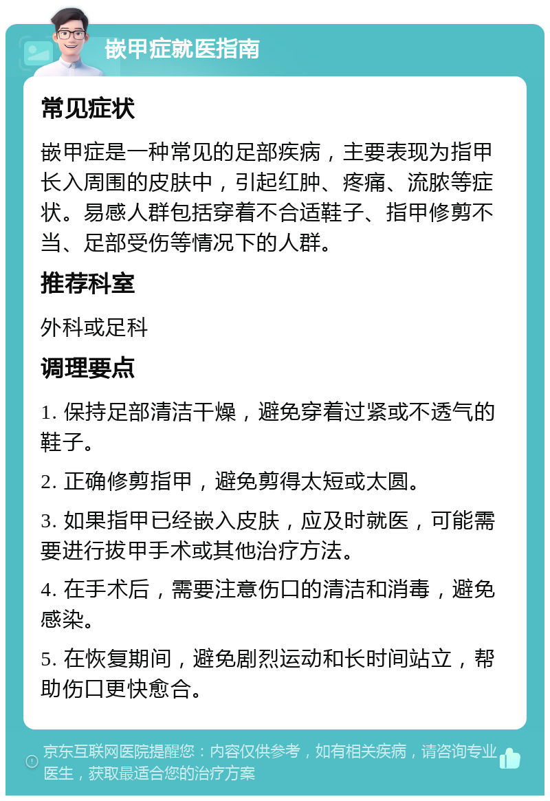 嵌甲症就医指南 常见症状 嵌甲症是一种常见的足部疾病，主要表现为指甲长入周围的皮肤中，引起红肿、疼痛、流脓等症状。易感人群包括穿着不合适鞋子、指甲修剪不当、足部受伤等情况下的人群。 推荐科室 外科或足科 调理要点 1. 保持足部清洁干燥，避免穿着过紧或不透气的鞋子。 2. 正确修剪指甲，避免剪得太短或太圆。 3. 如果指甲已经嵌入皮肤，应及时就医，可能需要进行拔甲手术或其他治疗方法。 4. 在手术后，需要注意伤口的清洁和消毒，避免感染。 5. 在恢复期间，避免剧烈运动和长时间站立，帮助伤口更快愈合。