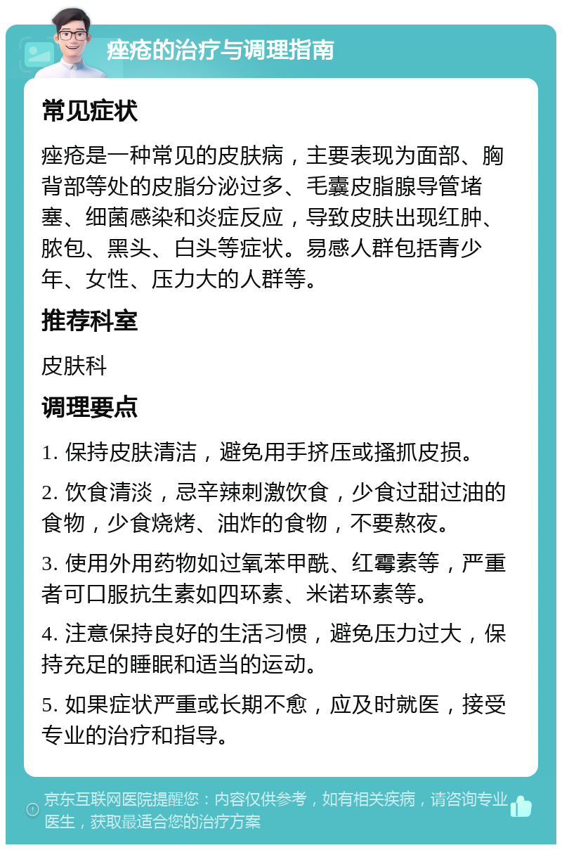 痤疮的治疗与调理指南 常见症状 痤疮是一种常见的皮肤病，主要表现为面部、胸背部等处的皮脂分泌过多、毛囊皮脂腺导管堵塞、细菌感染和炎症反应，导致皮肤出现红肿、脓包、黑头、白头等症状。易感人群包括青少年、女性、压力大的人群等。 推荐科室 皮肤科 调理要点 1. 保持皮肤清洁，避免用手挤压或搔抓皮损。 2. 饮食清淡，忌辛辣刺激饮食，少食过甜过油的食物，少食烧烤、油炸的食物，不要熬夜。 3. 使用外用药物如过氧苯甲酰、红霉素等，严重者可口服抗生素如四环素、米诺环素等。 4. 注意保持良好的生活习惯，避免压力过大，保持充足的睡眠和适当的运动。 5. 如果症状严重或长期不愈，应及时就医，接受专业的治疗和指导。