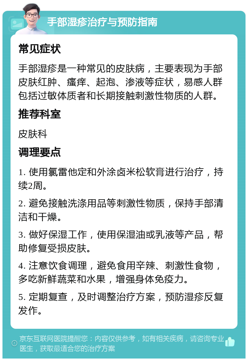 手部湿疹治疗与预防指南 常见症状 手部湿疹是一种常见的皮肤病，主要表现为手部皮肤红肿、瘙痒、起泡、渗液等症状，易感人群包括过敏体质者和长期接触刺激性物质的人群。 推荐科室 皮肤科 调理要点 1. 使用氯雷他定和外涂卤米松软膏进行治疗，持续2周。 2. 避免接触洗涤用品等刺激性物质，保持手部清洁和干燥。 3. 做好保湿工作，使用保湿油或乳液等产品，帮助修复受损皮肤。 4. 注意饮食调理，避免食用辛辣、刺激性食物，多吃新鲜蔬菜和水果，增强身体免疫力。 5. 定期复查，及时调整治疗方案，预防湿疹反复发作。