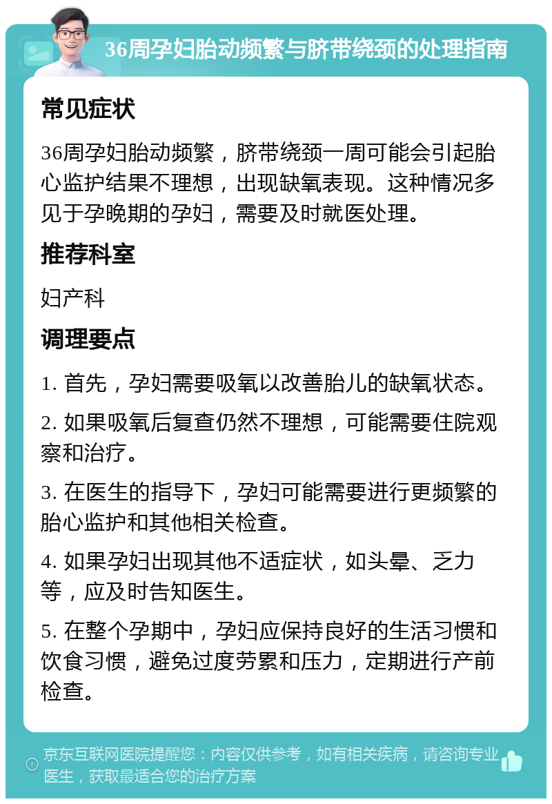 36周孕妇胎动频繁与脐带绕颈的处理指南 常见症状 36周孕妇胎动频繁，脐带绕颈一周可能会引起胎心监护结果不理想，出现缺氧表现。这种情况多见于孕晚期的孕妇，需要及时就医处理。 推荐科室 妇产科 调理要点 1. 首先，孕妇需要吸氧以改善胎儿的缺氧状态。 2. 如果吸氧后复查仍然不理想，可能需要住院观察和治疗。 3. 在医生的指导下，孕妇可能需要进行更频繁的胎心监护和其他相关检查。 4. 如果孕妇出现其他不适症状，如头晕、乏力等，应及时告知医生。 5. 在整个孕期中，孕妇应保持良好的生活习惯和饮食习惯，避免过度劳累和压力，定期进行产前检查。