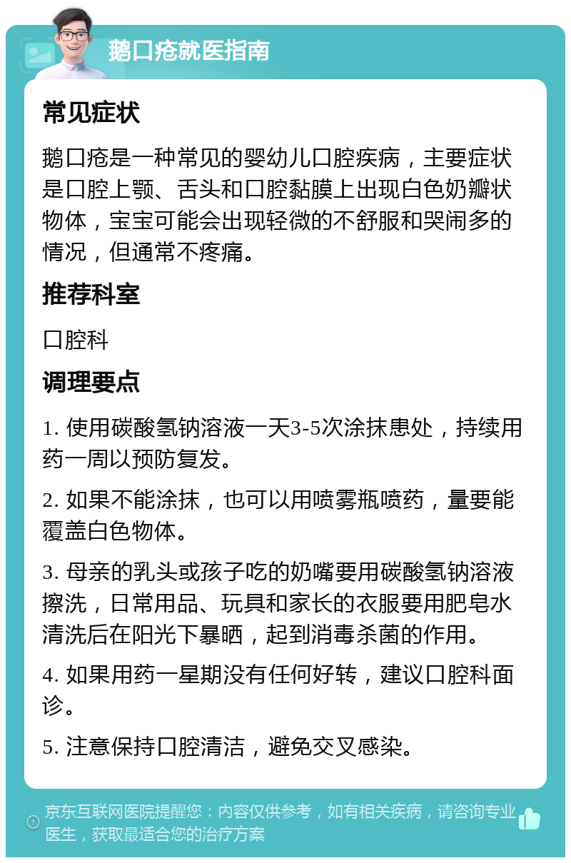 鹅口疮就医指南 常见症状 鹅口疮是一种常见的婴幼儿口腔疾病，主要症状是口腔上颚、舌头和口腔黏膜上出现白色奶瓣状物体，宝宝可能会出现轻微的不舒服和哭闹多的情况，但通常不疼痛。 推荐科室 口腔科 调理要点 1. 使用碳酸氢钠溶液一天3-5次涂抹患处，持续用药一周以预防复发。 2. 如果不能涂抹，也可以用喷雾瓶喷药，量要能覆盖白色物体。 3. 母亲的乳头或孩子吃的奶嘴要用碳酸氢钠溶液擦洗，日常用品、玩具和家长的衣服要用肥皂水清洗后在阳光下暴晒，起到消毒杀菌的作用。 4. 如果用药一星期没有任何好转，建议口腔科面诊。 5. 注意保持口腔清洁，避免交叉感染。