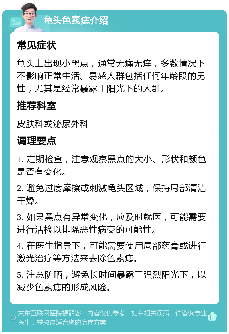 龟头色素痣介绍 常见症状 龟头上出现小黑点，通常无痛无痒，多数情况下不影响正常生活。易感人群包括任何年龄段的男性，尤其是经常暴露于阳光下的人群。 推荐科室 皮肤科或泌尿外科 调理要点 1. 定期检查，注意观察黑点的大小、形状和颜色是否有变化。 2. 避免过度摩擦或刺激龟头区域，保持局部清洁干燥。 3. 如果黑点有异常变化，应及时就医，可能需要进行活检以排除恶性病变的可能性。 4. 在医生指导下，可能需要使用局部药膏或进行激光治疗等方法来去除色素痣。 5. 注意防晒，避免长时间暴露于强烈阳光下，以减少色素痣的形成风险。