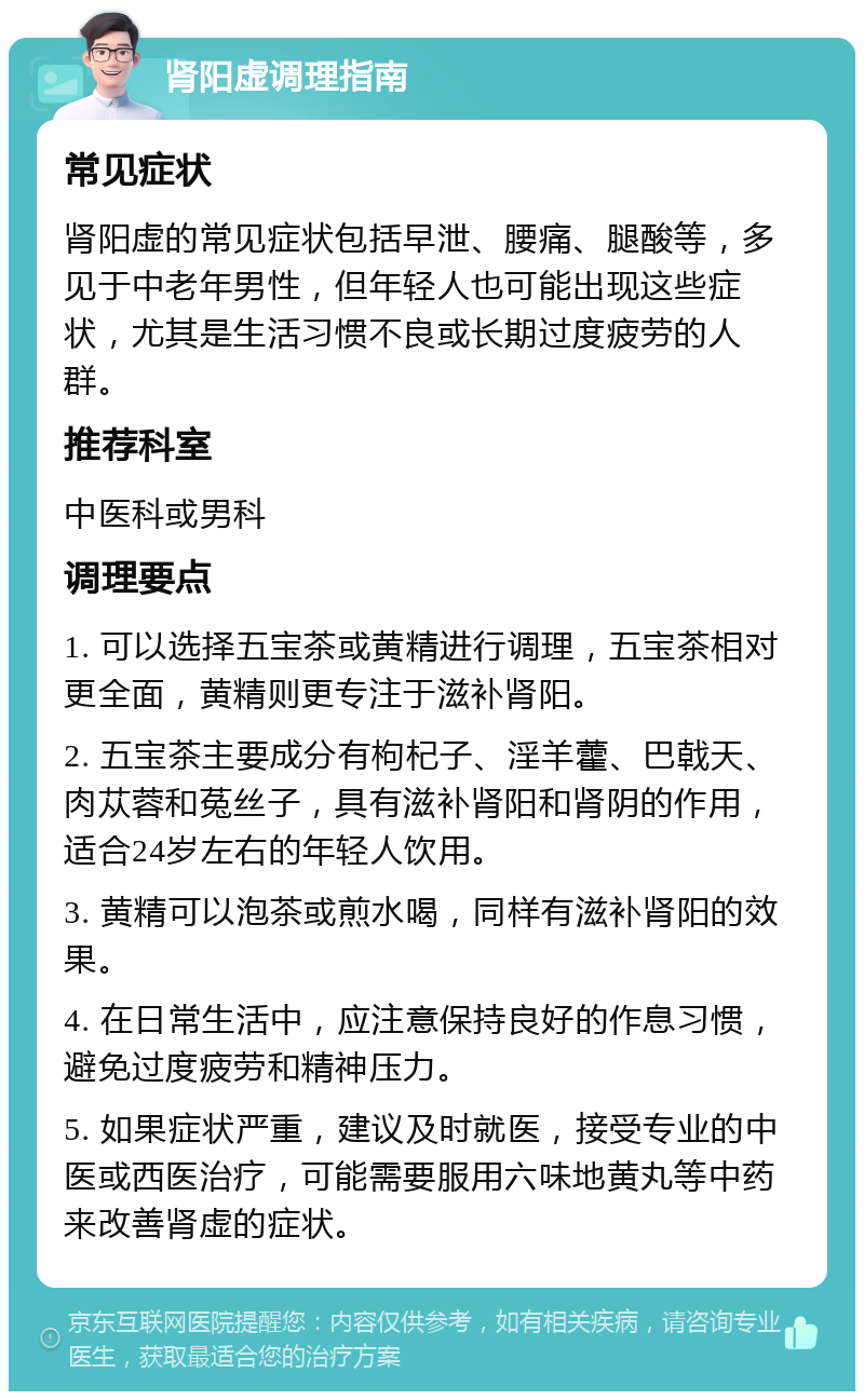 肾阳虚调理指南 常见症状 肾阳虚的常见症状包括早泄、腰痛、腿酸等，多见于中老年男性，但年轻人也可能出现这些症状，尤其是生活习惯不良或长期过度疲劳的人群。 推荐科室 中医科或男科 调理要点 1. 可以选择五宝茶或黄精进行调理，五宝茶相对更全面，黄精则更专注于滋补肾阳。 2. 五宝茶主要成分有枸杞子、淫羊藿、巴戟天、肉苁蓉和菟丝子，具有滋补肾阳和肾阴的作用，适合24岁左右的年轻人饮用。 3. 黄精可以泡茶或煎水喝，同样有滋补肾阳的效果。 4. 在日常生活中，应注意保持良好的作息习惯，避免过度疲劳和精神压力。 5. 如果症状严重，建议及时就医，接受专业的中医或西医治疗，可能需要服用六味地黄丸等中药来改善肾虚的症状。