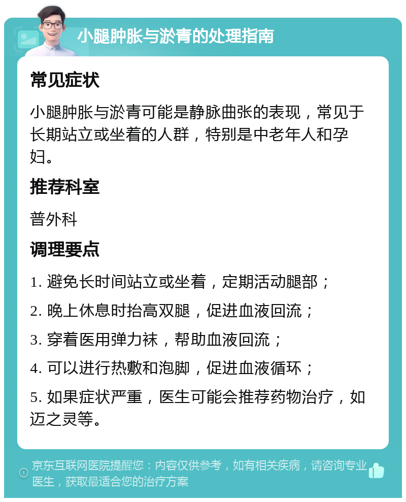 小腿肿胀与淤青的处理指南 常见症状 小腿肿胀与淤青可能是静脉曲张的表现，常见于长期站立或坐着的人群，特别是中老年人和孕妇。 推荐科室 普外科 调理要点 1. 避免长时间站立或坐着，定期活动腿部； 2. 晚上休息时抬高双腿，促进血液回流； 3. 穿着医用弹力袜，帮助血液回流； 4. 可以进行热敷和泡脚，促进血液循环； 5. 如果症状严重，医生可能会推荐药物治疗，如迈之灵等。