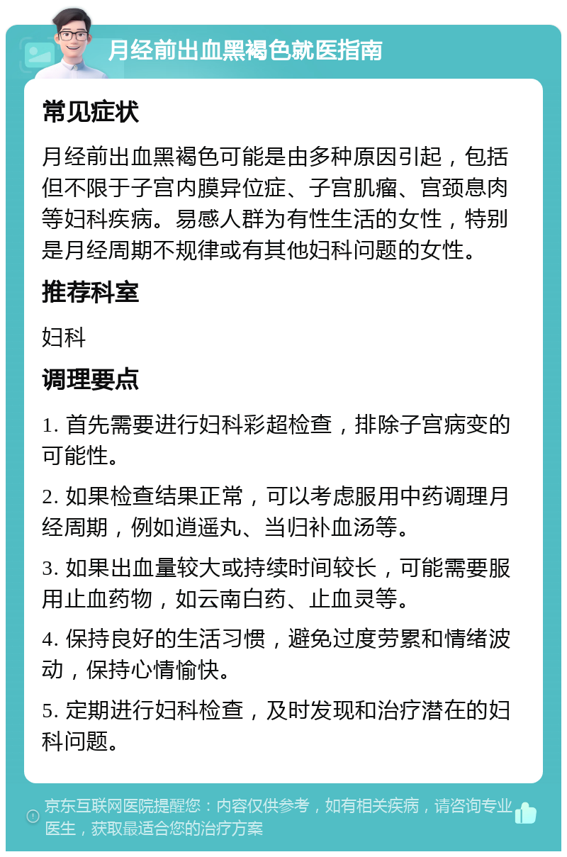 月经前出血黑褐色就医指南 常见症状 月经前出血黑褐色可能是由多种原因引起，包括但不限于子宫内膜异位症、子宫肌瘤、宫颈息肉等妇科疾病。易感人群为有性生活的女性，特别是月经周期不规律或有其他妇科问题的女性。 推荐科室 妇科 调理要点 1. 首先需要进行妇科彩超检查，排除子宫病变的可能性。 2. 如果检查结果正常，可以考虑服用中药调理月经周期，例如逍遥丸、当归补血汤等。 3. 如果出血量较大或持续时间较长，可能需要服用止血药物，如云南白药、止血灵等。 4. 保持良好的生活习惯，避免过度劳累和情绪波动，保持心情愉快。 5. 定期进行妇科检查，及时发现和治疗潜在的妇科问题。