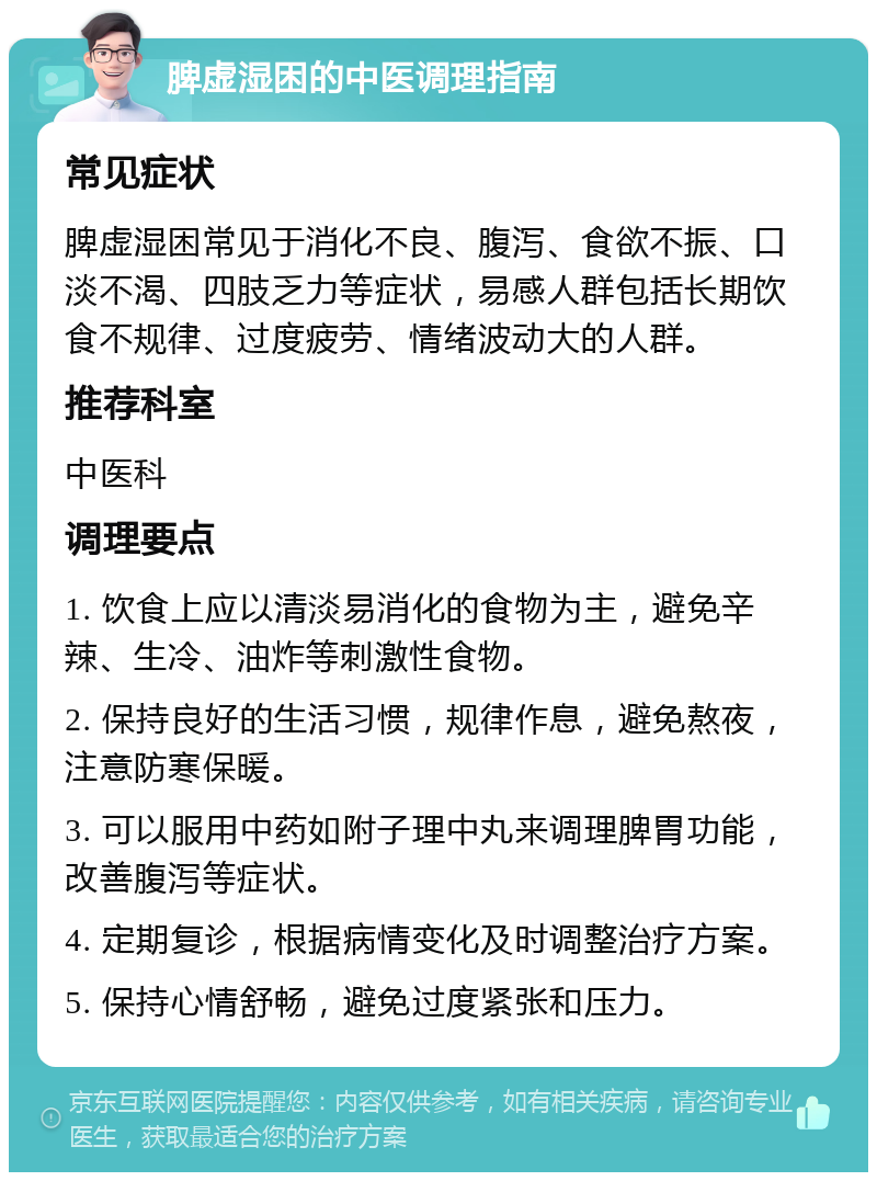 脾虚湿困的中医调理指南 常见症状 脾虚湿困常见于消化不良、腹泻、食欲不振、口淡不渴、四肢乏力等症状，易感人群包括长期饮食不规律、过度疲劳、情绪波动大的人群。 推荐科室 中医科 调理要点 1. 饮食上应以清淡易消化的食物为主，避免辛辣、生冷、油炸等刺激性食物。 2. 保持良好的生活习惯，规律作息，避免熬夜，注意防寒保暖。 3. 可以服用中药如附子理中丸来调理脾胃功能，改善腹泻等症状。 4. 定期复诊，根据病情变化及时调整治疗方案。 5. 保持心情舒畅，避免过度紧张和压力。