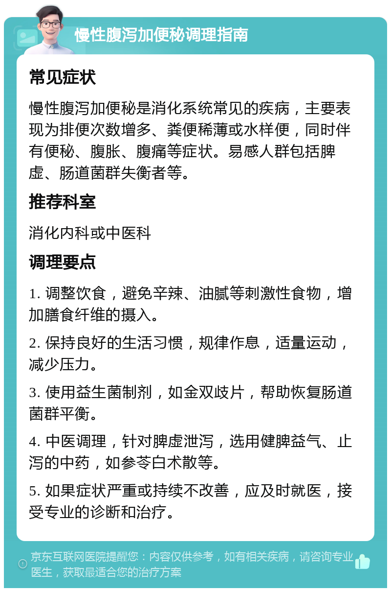 慢性腹泻加便秘调理指南 常见症状 慢性腹泻加便秘是消化系统常见的疾病，主要表现为排便次数增多、粪便稀薄或水样便，同时伴有便秘、腹胀、腹痛等症状。易感人群包括脾虚、肠道菌群失衡者等。 推荐科室 消化内科或中医科 调理要点 1. 调整饮食，避免辛辣、油腻等刺激性食物，增加膳食纤维的摄入。 2. 保持良好的生活习惯，规律作息，适量运动，减少压力。 3. 使用益生菌制剂，如金双歧片，帮助恢复肠道菌群平衡。 4. 中医调理，针对脾虚泄泻，选用健脾益气、止泻的中药，如参苓白术散等。 5. 如果症状严重或持续不改善，应及时就医，接受专业的诊断和治疗。