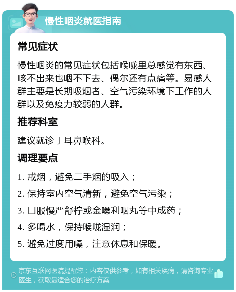 慢性咽炎就医指南 常见症状 慢性咽炎的常见症状包括喉咙里总感觉有东西、咳不出来也咽不下去、偶尔还有点痛等。易感人群主要是长期吸烟者、空气污染环境下工作的人群以及免疫力较弱的人群。 推荐科室 建议就诊于耳鼻喉科。 调理要点 1. 戒烟，避免二手烟的吸入； 2. 保持室内空气清新，避免空气污染； 3. 口服慢严舒柠或金嗓利咽丸等中成药； 4. 多喝水，保持喉咙湿润； 5. 避免过度用嗓，注意休息和保暖。