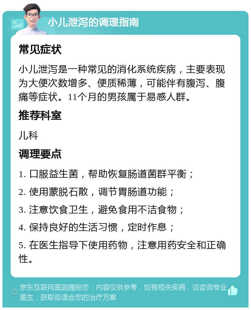 小儿泄泻的调理指南 常见症状 小儿泄泻是一种常见的消化系统疾病，主要表现为大便次数增多、便质稀薄，可能伴有腹泻、腹痛等症状。11个月的男孩属于易感人群。 推荐科室 儿科 调理要点 1. 口服益生菌，帮助恢复肠道菌群平衡； 2. 使用蒙脱石散，调节胃肠道功能； 3. 注意饮食卫生，避免食用不洁食物； 4. 保持良好的生活习惯，定时作息； 5. 在医生指导下使用药物，注意用药安全和正确性。