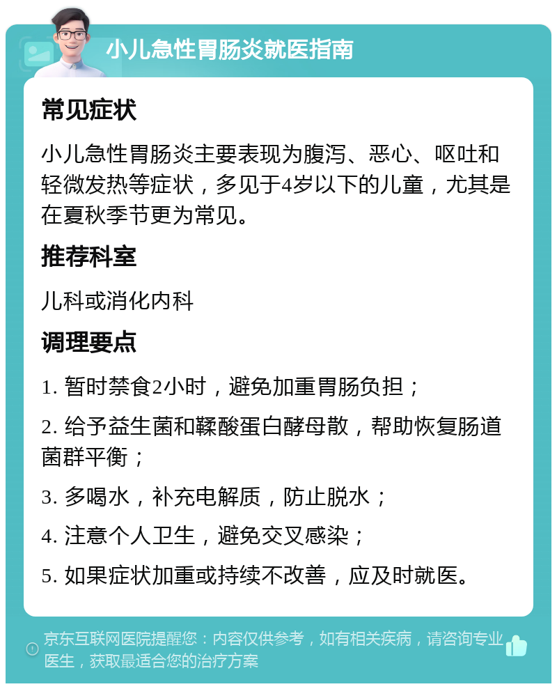 小儿急性胃肠炎就医指南 常见症状 小儿急性胃肠炎主要表现为腹泻、恶心、呕吐和轻微发热等症状，多见于4岁以下的儿童，尤其是在夏秋季节更为常见。 推荐科室 儿科或消化内科 调理要点 1. 暂时禁食2小时，避免加重胃肠负担； 2. 给予益生菌和鞣酸蛋白酵母散，帮助恢复肠道菌群平衡； 3. 多喝水，补充电解质，防止脱水； 4. 注意个人卫生，避免交叉感染； 5. 如果症状加重或持续不改善，应及时就医。