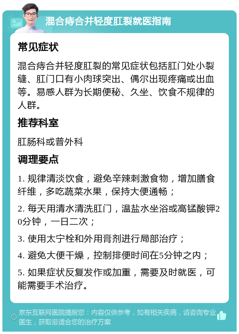 混合痔合并轻度肛裂就医指南 常见症状 混合痔合并轻度肛裂的常见症状包括肛门处小裂缝、肛门口有小肉球突出、偶尔出现疼痛或出血等。易感人群为长期便秘、久坐、饮食不规律的人群。 推荐科室 肛肠科或普外科 调理要点 1. 规律清淡饮食，避免辛辣刺激食物，增加膳食纤维，多吃蔬菜水果，保持大便通畅； 2. 每天用清水清洗肛门，温盐水坐浴或高锰酸钾20分钟，一日二次； 3. 使用太宁栓和外用膏剂进行局部治疗； 4. 避免大便干燥，控制排便时间在5分钟之内； 5. 如果症状反复发作或加重，需要及时就医，可能需要手术治疗。