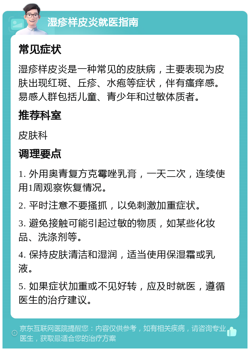 湿疹样皮炎就医指南 常见症状 湿疹样皮炎是一种常见的皮肤病，主要表现为皮肤出现红斑、丘疹、水疱等症状，伴有瘙痒感。易感人群包括儿童、青少年和过敏体质者。 推荐科室 皮肤科 调理要点 1. 外用奥青复方克霉唑乳膏，一天二次，连续使用1周观察恢复情况。 2. 平时注意不要搔抓，以免刺激加重症状。 3. 避免接触可能引起过敏的物质，如某些化妆品、洗涤剂等。 4. 保持皮肤清洁和湿润，适当使用保湿霜或乳液。 5. 如果症状加重或不见好转，应及时就医，遵循医生的治疗建议。