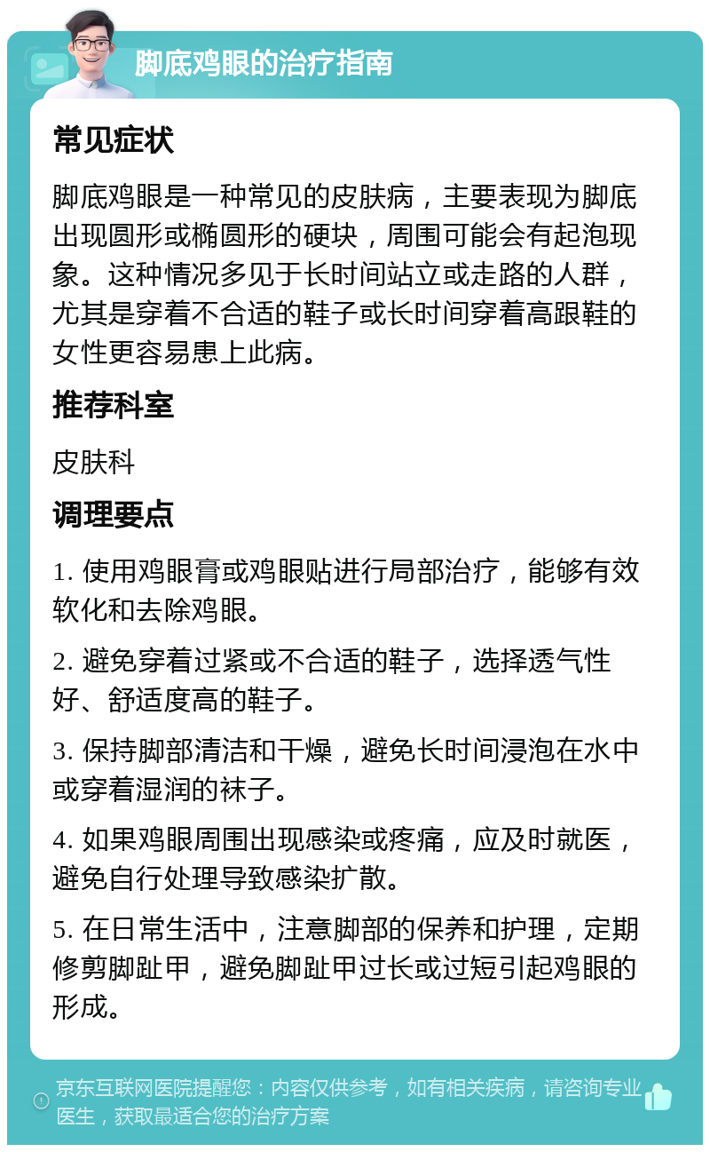 脚底鸡眼的治疗指南 常见症状 脚底鸡眼是一种常见的皮肤病，主要表现为脚底出现圆形或椭圆形的硬块，周围可能会有起泡现象。这种情况多见于长时间站立或走路的人群，尤其是穿着不合适的鞋子或长时间穿着高跟鞋的女性更容易患上此病。 推荐科室 皮肤科 调理要点 1. 使用鸡眼膏或鸡眼贴进行局部治疗，能够有效软化和去除鸡眼。 2. 避免穿着过紧或不合适的鞋子，选择透气性好、舒适度高的鞋子。 3. 保持脚部清洁和干燥，避免长时间浸泡在水中或穿着湿润的袜子。 4. 如果鸡眼周围出现感染或疼痛，应及时就医，避免自行处理导致感染扩散。 5. 在日常生活中，注意脚部的保养和护理，定期修剪脚趾甲，避免脚趾甲过长或过短引起鸡眼的形成。