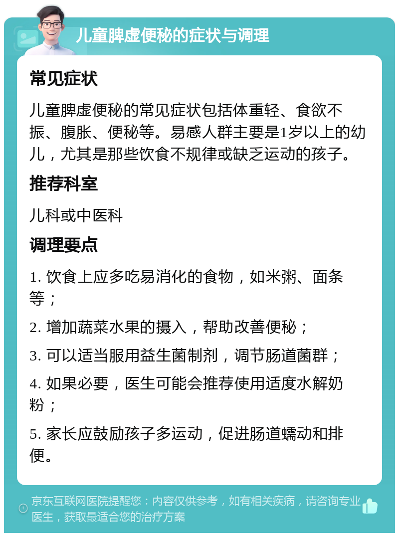 儿童脾虚便秘的症状与调理 常见症状 儿童脾虚便秘的常见症状包括体重轻、食欲不振、腹胀、便秘等。易感人群主要是1岁以上的幼儿，尤其是那些饮食不规律或缺乏运动的孩子。 推荐科室 儿科或中医科 调理要点 1. 饮食上应多吃易消化的食物，如米粥、面条等； 2. 增加蔬菜水果的摄入，帮助改善便秘； 3. 可以适当服用益生菌制剂，调节肠道菌群； 4. 如果必要，医生可能会推荐使用适度水解奶粉； 5. 家长应鼓励孩子多运动，促进肠道蠕动和排便。