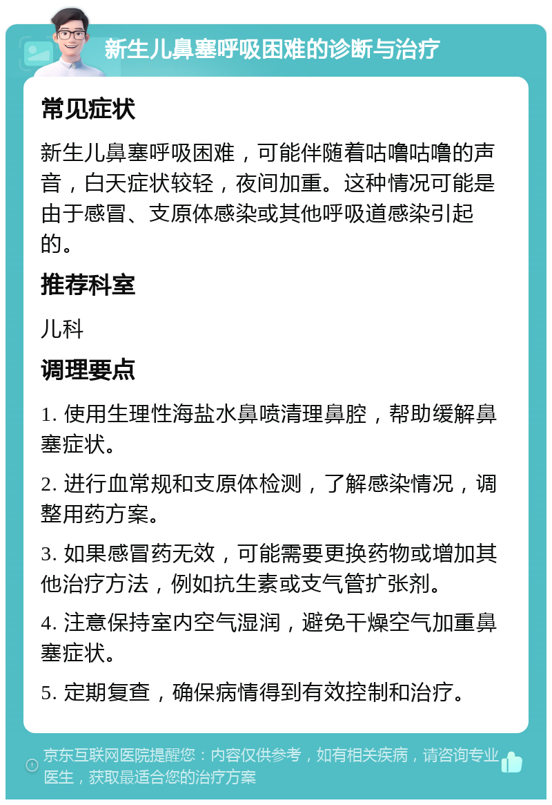 新生儿鼻塞呼吸困难的诊断与治疗 常见症状 新生儿鼻塞呼吸困难，可能伴随着咕噜咕噜的声音，白天症状较轻，夜间加重。这种情况可能是由于感冒、支原体感染或其他呼吸道感染引起的。 推荐科室 儿科 调理要点 1. 使用生理性海盐水鼻喷清理鼻腔，帮助缓解鼻塞症状。 2. 进行血常规和支原体检测，了解感染情况，调整用药方案。 3. 如果感冒药无效，可能需要更换药物或增加其他治疗方法，例如抗生素或支气管扩张剂。 4. 注意保持室内空气湿润，避免干燥空气加重鼻塞症状。 5. 定期复查，确保病情得到有效控制和治疗。