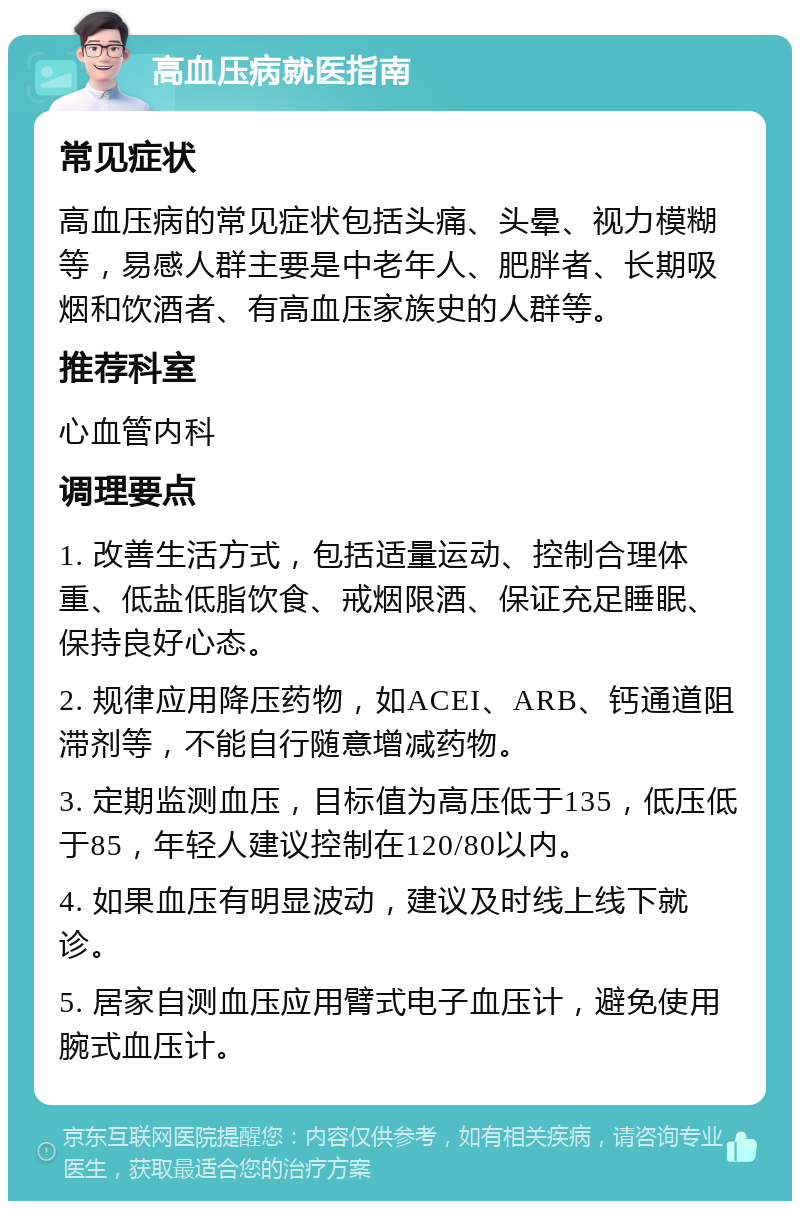 高血压病就医指南 常见症状 高血压病的常见症状包括头痛、头晕、视力模糊等，易感人群主要是中老年人、肥胖者、长期吸烟和饮酒者、有高血压家族史的人群等。 推荐科室 心血管内科 调理要点 1. 改善生活方式，包括适量运动、控制合理体重、低盐低脂饮食、戒烟限酒、保证充足睡眠、保持良好心态。 2. 规律应用降压药物，如ACEI、ARB、钙通道阻滞剂等，不能自行随意增减药物。 3. 定期监测血压，目标值为高压低于135，低压低于85，年轻人建议控制在120/80以内。 4. 如果血压有明显波动，建议及时线上线下就诊。 5. 居家自测血压应用臂式电子血压计，避免使用腕式血压计。