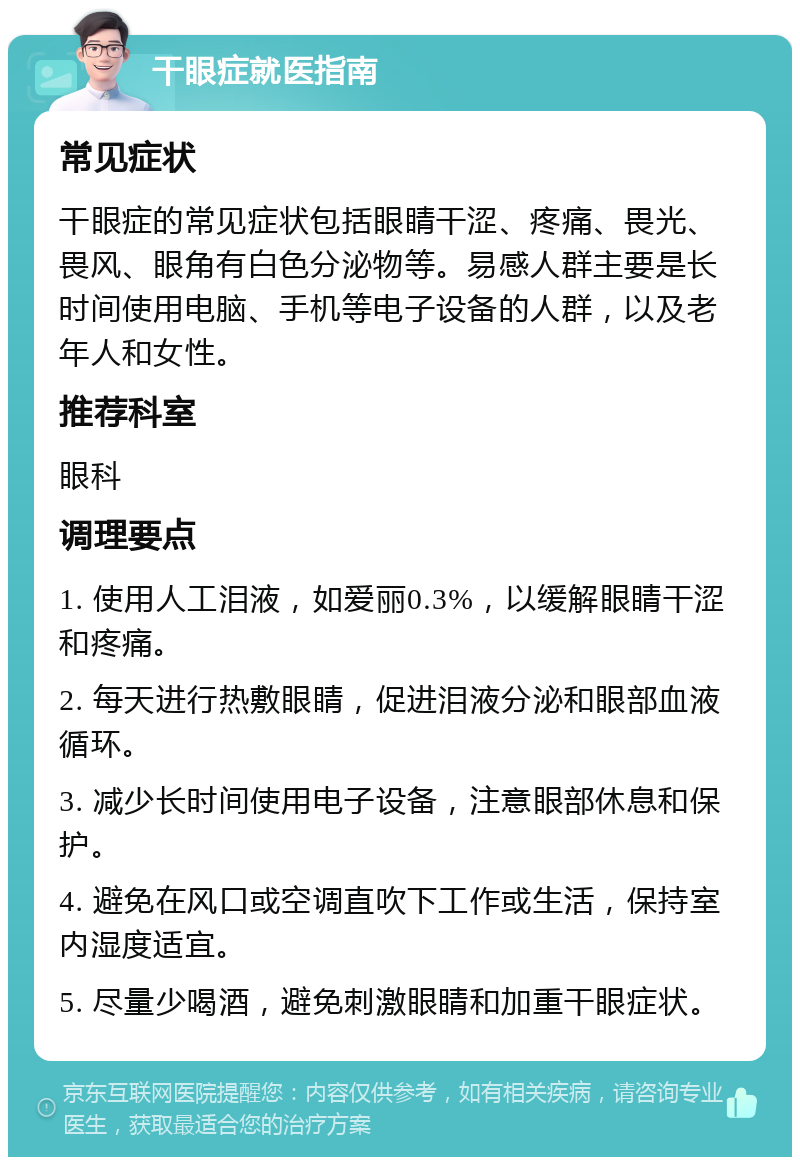 干眼症就医指南 常见症状 干眼症的常见症状包括眼睛干涩、疼痛、畏光、畏风、眼角有白色分泌物等。易感人群主要是长时间使用电脑、手机等电子设备的人群，以及老年人和女性。 推荐科室 眼科 调理要点 1. 使用人工泪液，如爱丽0.3%，以缓解眼睛干涩和疼痛。 2. 每天进行热敷眼睛，促进泪液分泌和眼部血液循环。 3. 减少长时间使用电子设备，注意眼部休息和保护。 4. 避免在风口或空调直吹下工作或生活，保持室内湿度适宜。 5. 尽量少喝酒，避免刺激眼睛和加重干眼症状。