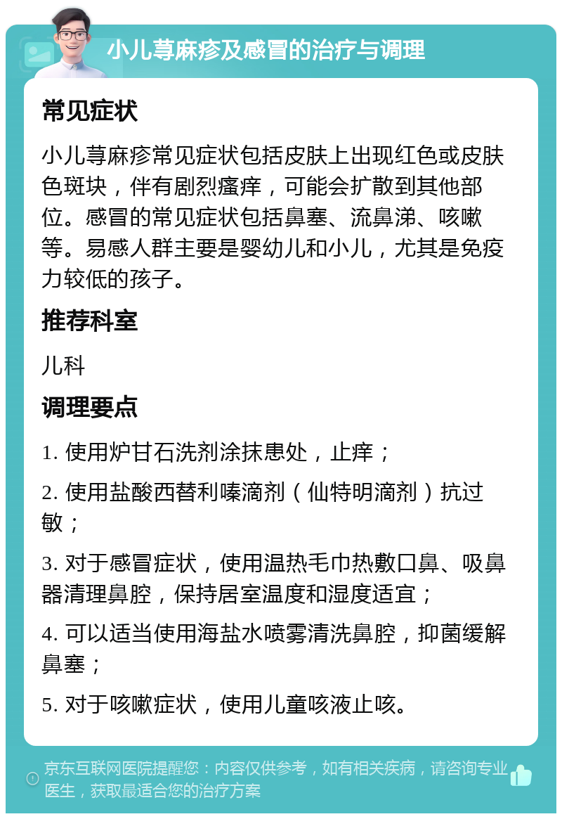 小儿荨麻疹及感冒的治疗与调理 常见症状 小儿荨麻疹常见症状包括皮肤上出现红色或皮肤色斑块，伴有剧烈瘙痒，可能会扩散到其他部位。感冒的常见症状包括鼻塞、流鼻涕、咳嗽等。易感人群主要是婴幼儿和小儿，尤其是免疫力较低的孩子。 推荐科室 儿科 调理要点 1. 使用炉甘石洗剂涂抹患处，止痒； 2. 使用盐酸西替利嗪滴剂（仙特明滴剂）抗过敏； 3. 对于感冒症状，使用温热毛巾热敷口鼻、吸鼻器清理鼻腔，保持居室温度和湿度适宜； 4. 可以适当使用海盐水喷雾清洗鼻腔，抑菌缓解鼻塞； 5. 对于咳嗽症状，使用儿童咳液止咳。