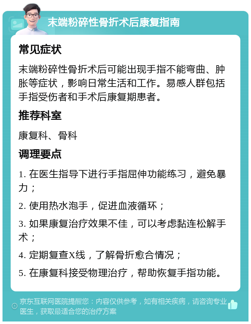 末端粉碎性骨折术后康复指南 常见症状 末端粉碎性骨折术后可能出现手指不能弯曲、肿胀等症状，影响日常生活和工作。易感人群包括手指受伤者和手术后康复期患者。 推荐科室 康复科、骨科 调理要点 1. 在医生指导下进行手指屈伸功能练习，避免暴力； 2. 使用热水泡手，促进血液循环； 3. 如果康复治疗效果不佳，可以考虑黏连松解手术； 4. 定期复查X线，了解骨折愈合情况； 5. 在康复科接受物理治疗，帮助恢复手指功能。