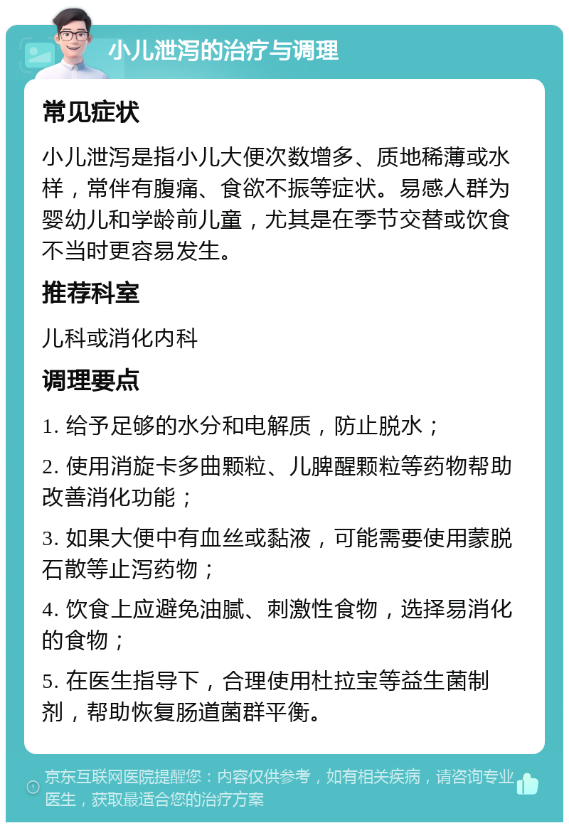 小儿泄泻的治疗与调理 常见症状 小儿泄泻是指小儿大便次数增多、质地稀薄或水样，常伴有腹痛、食欲不振等症状。易感人群为婴幼儿和学龄前儿童，尤其是在季节交替或饮食不当时更容易发生。 推荐科室 儿科或消化内科 调理要点 1. 给予足够的水分和电解质，防止脱水； 2. 使用消旋卡多曲颗粒、儿脾醒颗粒等药物帮助改善消化功能； 3. 如果大便中有血丝或黏液，可能需要使用蒙脱石散等止泻药物； 4. 饮食上应避免油腻、刺激性食物，选择易消化的食物； 5. 在医生指导下，合理使用杜拉宝等益生菌制剂，帮助恢复肠道菌群平衡。