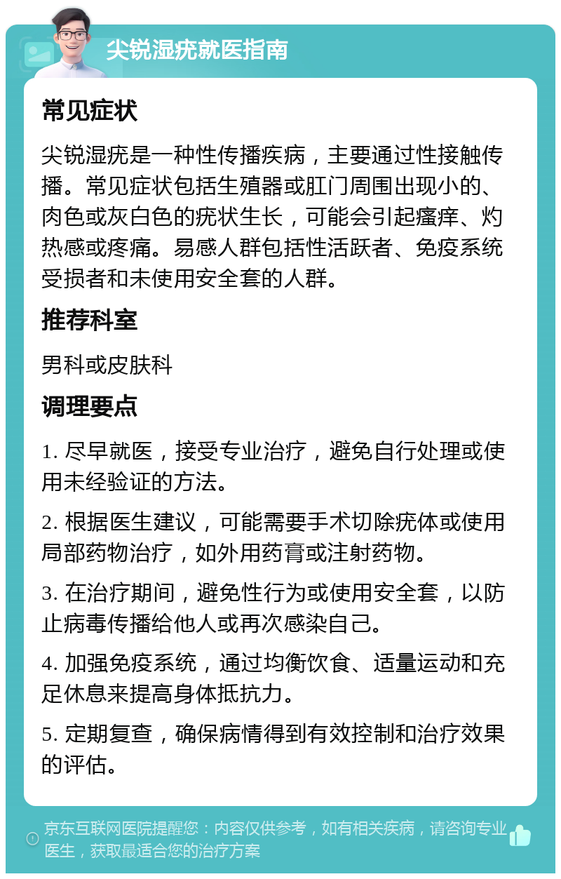 尖锐湿疣就医指南 常见症状 尖锐湿疣是一种性传播疾病，主要通过性接触传播。常见症状包括生殖器或肛门周围出现小的、肉色或灰白色的疣状生长，可能会引起瘙痒、灼热感或疼痛。易感人群包括性活跃者、免疫系统受损者和未使用安全套的人群。 推荐科室 男科或皮肤科 调理要点 1. 尽早就医，接受专业治疗，避免自行处理或使用未经验证的方法。 2. 根据医生建议，可能需要手术切除疣体或使用局部药物治疗，如外用药膏或注射药物。 3. 在治疗期间，避免性行为或使用安全套，以防止病毒传播给他人或再次感染自己。 4. 加强免疫系统，通过均衡饮食、适量运动和充足休息来提高身体抵抗力。 5. 定期复查，确保病情得到有效控制和治疗效果的评估。