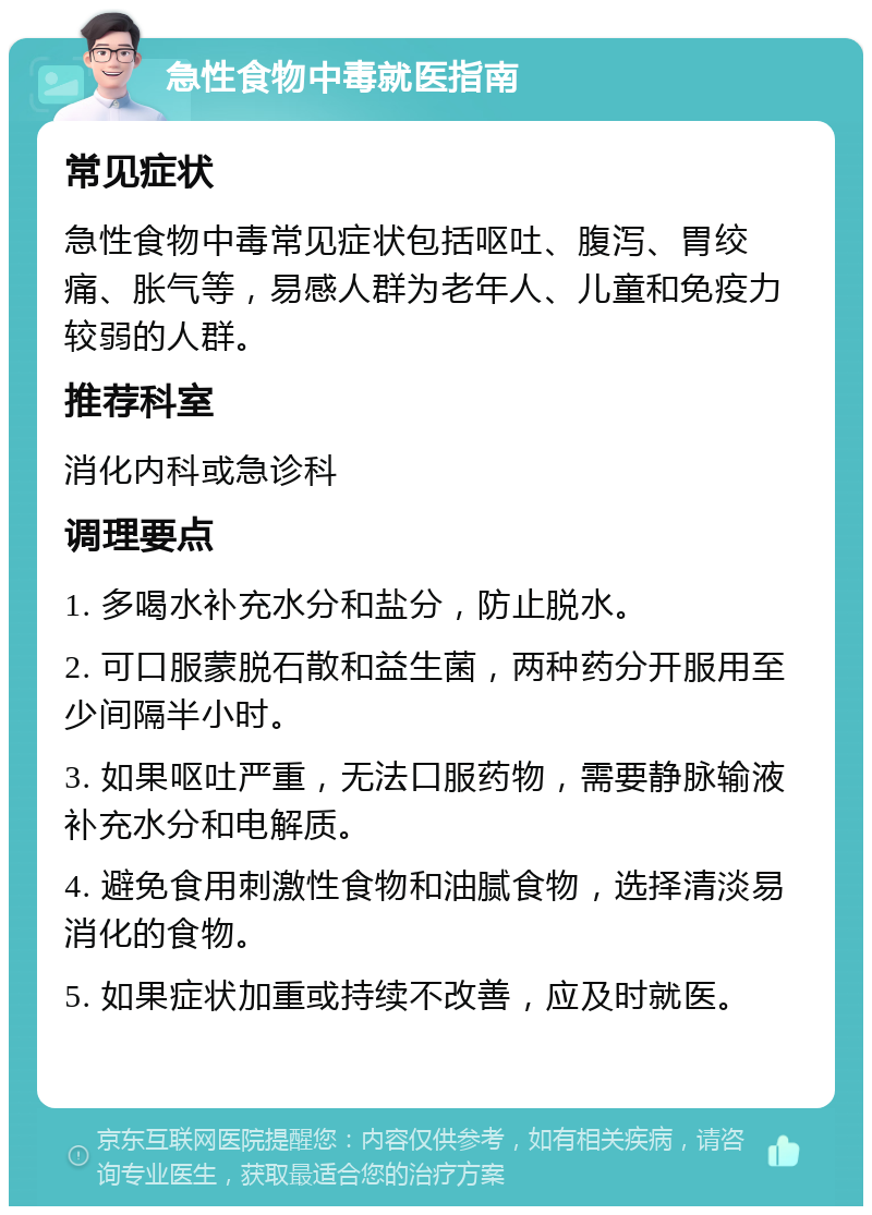 急性食物中毒就医指南 常见症状 急性食物中毒常见症状包括呕吐、腹泻、胃绞痛、胀气等，易感人群为老年人、儿童和免疫力较弱的人群。 推荐科室 消化内科或急诊科 调理要点 1. 多喝水补充水分和盐分，防止脱水。 2. 可口服蒙脱石散和益生菌，两种药分开服用至少间隔半小时。 3. 如果呕吐严重，无法口服药物，需要静脉输液补充水分和电解质。 4. 避免食用刺激性食物和油腻食物，选择清淡易消化的食物。 5. 如果症状加重或持续不改善，应及时就医。