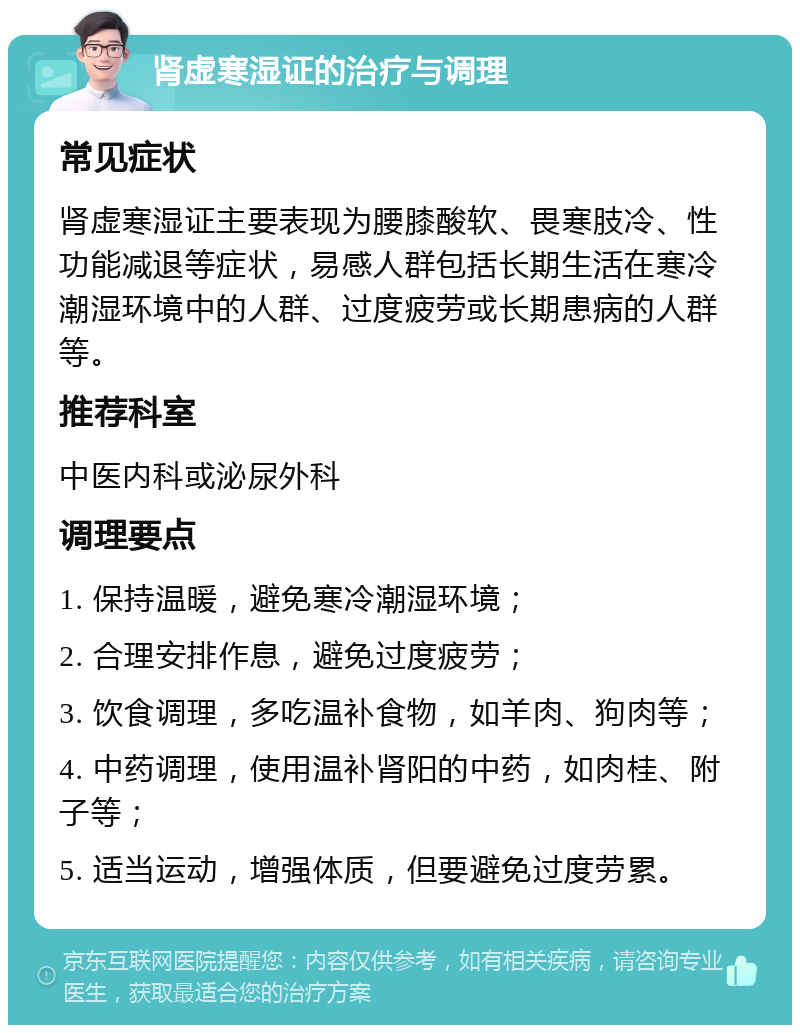 肾虚寒湿证的治疗与调理 常见症状 肾虚寒湿证主要表现为腰膝酸软、畏寒肢冷、性功能减退等症状，易感人群包括长期生活在寒冷潮湿环境中的人群、过度疲劳或长期患病的人群等。 推荐科室 中医内科或泌尿外科 调理要点 1. 保持温暖，避免寒冷潮湿环境； 2. 合理安排作息，避免过度疲劳； 3. 饮食调理，多吃温补食物，如羊肉、狗肉等； 4. 中药调理，使用温补肾阳的中药，如肉桂、附子等； 5. 适当运动，增强体质，但要避免过度劳累。