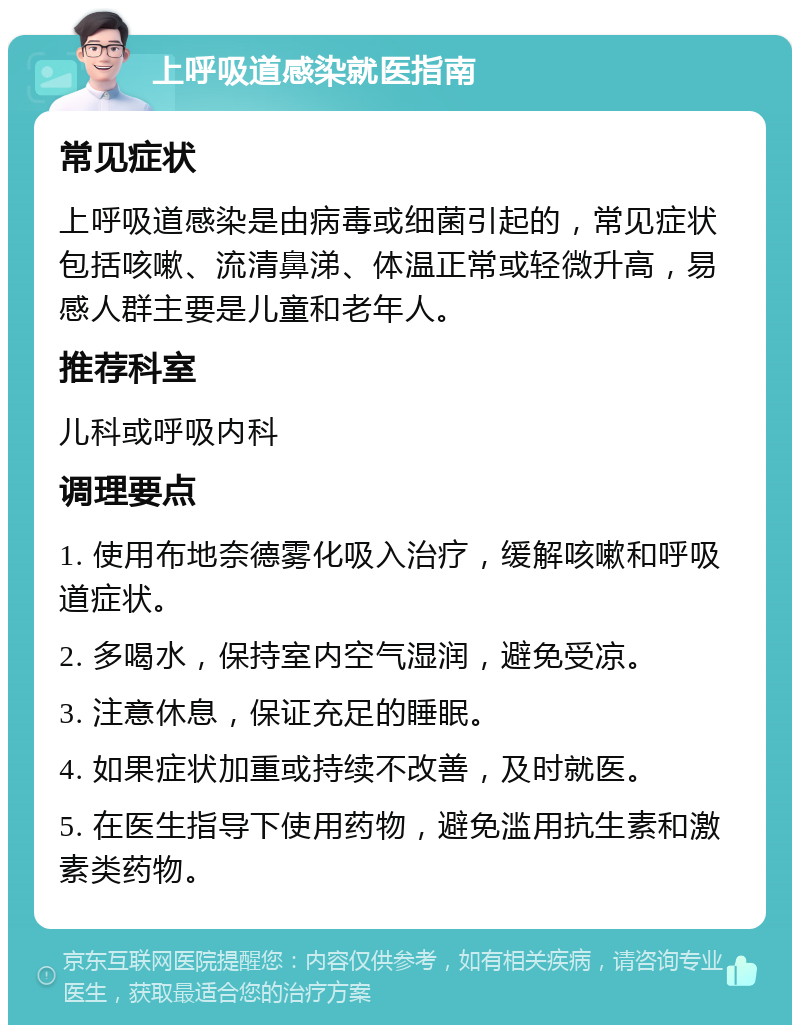 上呼吸道感染就医指南 常见症状 上呼吸道感染是由病毒或细菌引起的，常见症状包括咳嗽、流清鼻涕、体温正常或轻微升高，易感人群主要是儿童和老年人。 推荐科室 儿科或呼吸内科 调理要点 1. 使用布地奈德雾化吸入治疗，缓解咳嗽和呼吸道症状。 2. 多喝水，保持室内空气湿润，避免受凉。 3. 注意休息，保证充足的睡眠。 4. 如果症状加重或持续不改善，及时就医。 5. 在医生指导下使用药物，避免滥用抗生素和激素类药物。