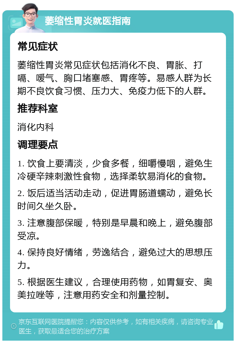 萎缩性胃炎就医指南 常见症状 萎缩性胃炎常见症状包括消化不良、胃胀、打嗝、嗳气、胸口堵塞感、胃疼等。易感人群为长期不良饮食习惯、压力大、免疫力低下的人群。 推荐科室 消化内科 调理要点 1. 饮食上要清淡，少食多餐，细嚼慢咽，避免生冷硬辛辣刺激性食物，选择柔软易消化的食物。 2. 饭后适当活动走动，促进胃肠道蠕动，避免长时间久坐久卧。 3. 注意腹部保暖，特别是早晨和晚上，避免腹部受凉。 4. 保持良好情绪，劳逸结合，避免过大的思想压力。 5. 根据医生建议，合理使用药物，如胃复安、奥美拉唑等，注意用药安全和剂量控制。