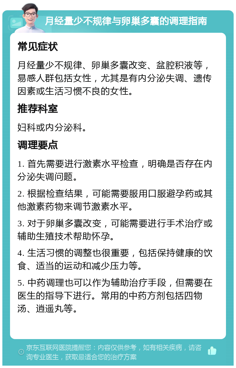 月经量少不规律与卵巢多囊的调理指南 常见症状 月经量少不规律、卵巢多囊改变、盆腔积液等，易感人群包括女性，尤其是有内分泌失调、遗传因素或生活习惯不良的女性。 推荐科室 妇科或内分泌科。 调理要点 1. 首先需要进行激素水平检查，明确是否存在内分泌失调问题。 2. 根据检查结果，可能需要服用口服避孕药或其他激素药物来调节激素水平。 3. 对于卵巢多囊改变，可能需要进行手术治疗或辅助生殖技术帮助怀孕。 4. 生活习惯的调整也很重要，包括保持健康的饮食、适当的运动和减少压力等。 5. 中药调理也可以作为辅助治疗手段，但需要在医生的指导下进行。常用的中药方剂包括四物汤、逍遥丸等。