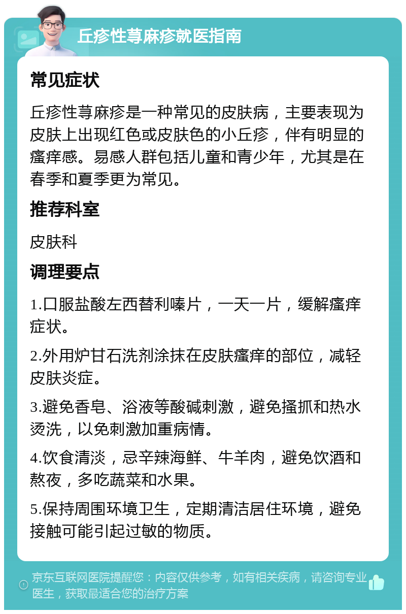 丘疹性荨麻疹就医指南 常见症状 丘疹性荨麻疹是一种常见的皮肤病，主要表现为皮肤上出现红色或皮肤色的小丘疹，伴有明显的瘙痒感。易感人群包括儿童和青少年，尤其是在春季和夏季更为常见。 推荐科室 皮肤科 调理要点 1.口服盐酸左西替利嗪片，一天一片，缓解瘙痒症状。 2.外用炉甘石洗剂涂抹在皮肤瘙痒的部位，减轻皮肤炎症。 3.避免香皂、浴液等酸碱刺激，避免搔抓和热水烫洗，以免刺激加重病情。 4.饮食清淡，忌辛辣海鲜、牛羊肉，避免饮酒和熬夜，多吃蔬菜和水果。 5.保持周围环境卫生，定期清洁居住环境，避免接触可能引起过敏的物质。