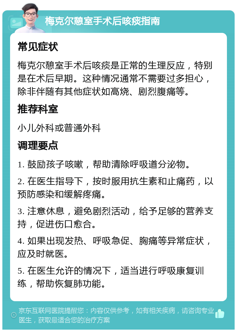 梅克尔憩室手术后咳痰指南 常见症状 梅克尔憩室手术后咳痰是正常的生理反应，特别是在术后早期。这种情况通常不需要过多担心，除非伴随有其他症状如高烧、剧烈腹痛等。 推荐科室 小儿外科或普通外科 调理要点 1. 鼓励孩子咳嗽，帮助清除呼吸道分泌物。 2. 在医生指导下，按时服用抗生素和止痛药，以预防感染和缓解疼痛。 3. 注意休息，避免剧烈活动，给予足够的营养支持，促进伤口愈合。 4. 如果出现发热、呼吸急促、胸痛等异常症状，应及时就医。 5. 在医生允许的情况下，适当进行呼吸康复训练，帮助恢复肺功能。