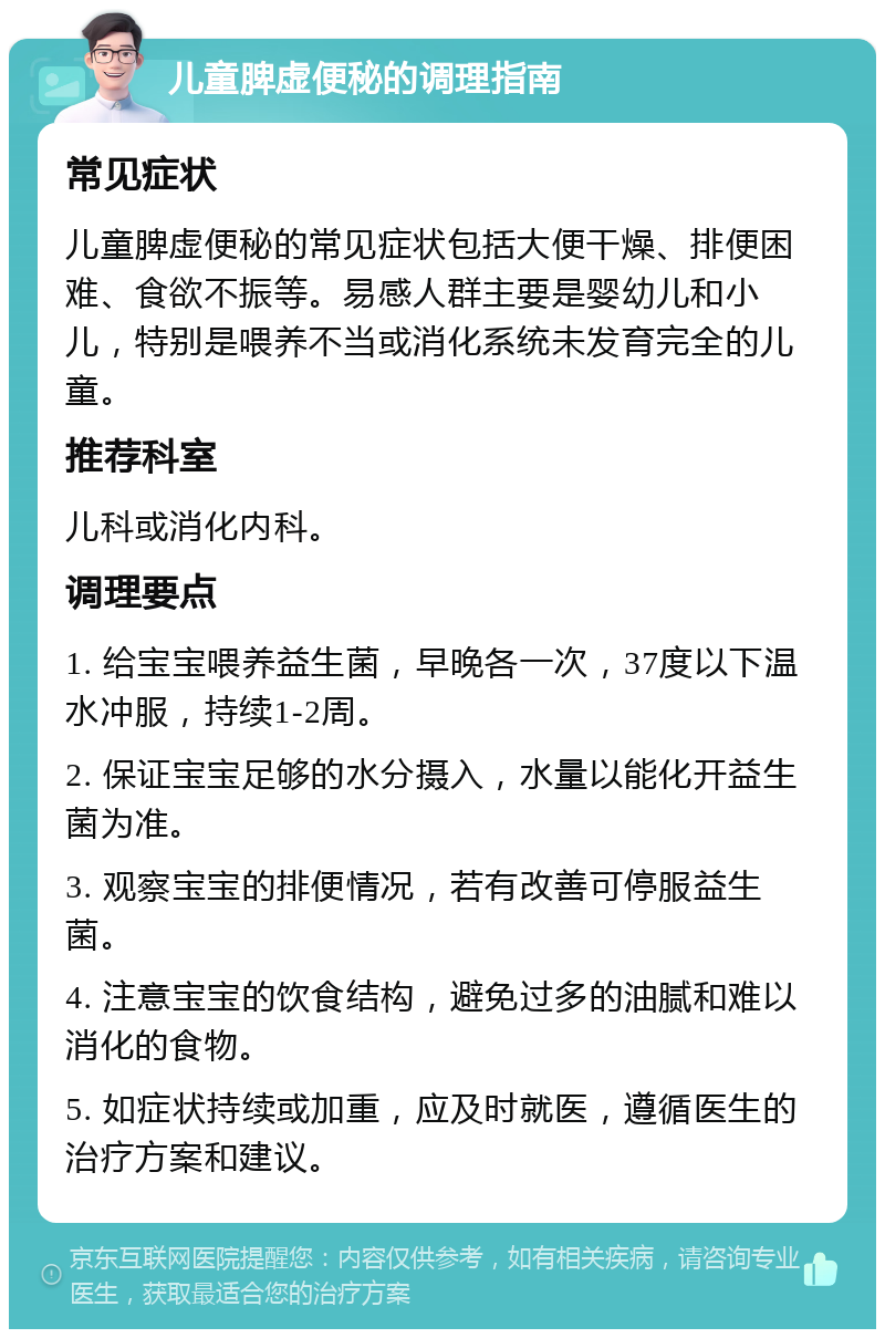 儿童脾虚便秘的调理指南 常见症状 儿童脾虚便秘的常见症状包括大便干燥、排便困难、食欲不振等。易感人群主要是婴幼儿和小儿，特别是喂养不当或消化系统未发育完全的儿童。 推荐科室 儿科或消化内科。 调理要点 1. 给宝宝喂养益生菌，早晚各一次，37度以下温水冲服，持续1-2周。 2. 保证宝宝足够的水分摄入，水量以能化开益生菌为准。 3. 观察宝宝的排便情况，若有改善可停服益生菌。 4. 注意宝宝的饮食结构，避免过多的油腻和难以消化的食物。 5. 如症状持续或加重，应及时就医，遵循医生的治疗方案和建议。