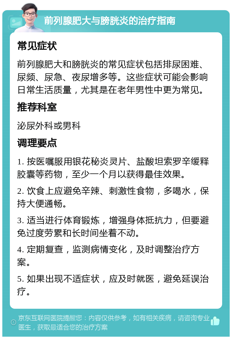 前列腺肥大与膀胱炎的治疗指南 常见症状 前列腺肥大和膀胱炎的常见症状包括排尿困难、尿频、尿急、夜尿增多等。这些症状可能会影响日常生活质量，尤其是在老年男性中更为常见。 推荐科室 泌尿外科或男科 调理要点 1. 按医嘱服用银花秘炎灵片、盐酸坦索罗辛缓释胶囊等药物，至少一个月以获得最佳效果。 2. 饮食上应避免辛辣、刺激性食物，多喝水，保持大便通畅。 3. 适当进行体育锻炼，增强身体抵抗力，但要避免过度劳累和长时间坐着不动。 4. 定期复查，监测病情变化，及时调整治疗方案。 5. 如果出现不适症状，应及时就医，避免延误治疗。