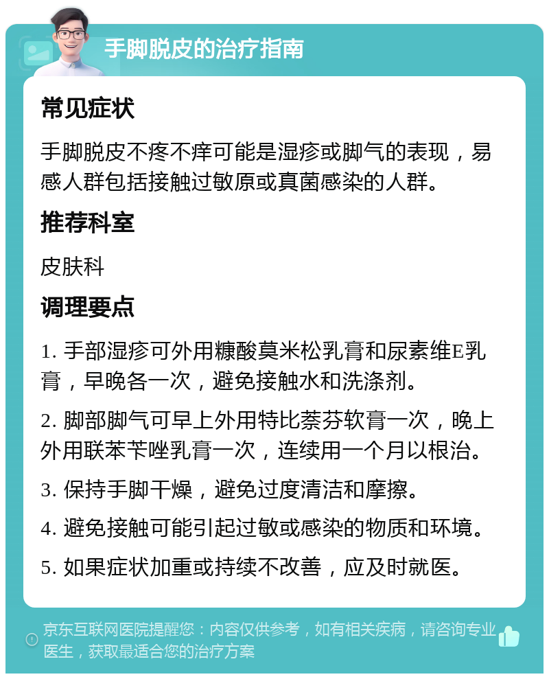 手脚脱皮的治疗指南 常见症状 手脚脱皮不疼不痒可能是湿疹或脚气的表现，易感人群包括接触过敏原或真菌感染的人群。 推荐科室 皮肤科 调理要点 1. 手部湿疹可外用糠酸莫米松乳膏和尿素维E乳膏，早晚各一次，避免接触水和洗涤剂。 2. 脚部脚气可早上外用特比萘芬软膏一次，晚上外用联苯苄唑乳膏一次，连续用一个月以根治。 3. 保持手脚干燥，避免过度清洁和摩擦。 4. 避免接触可能引起过敏或感染的物质和环境。 5. 如果症状加重或持续不改善，应及时就医。