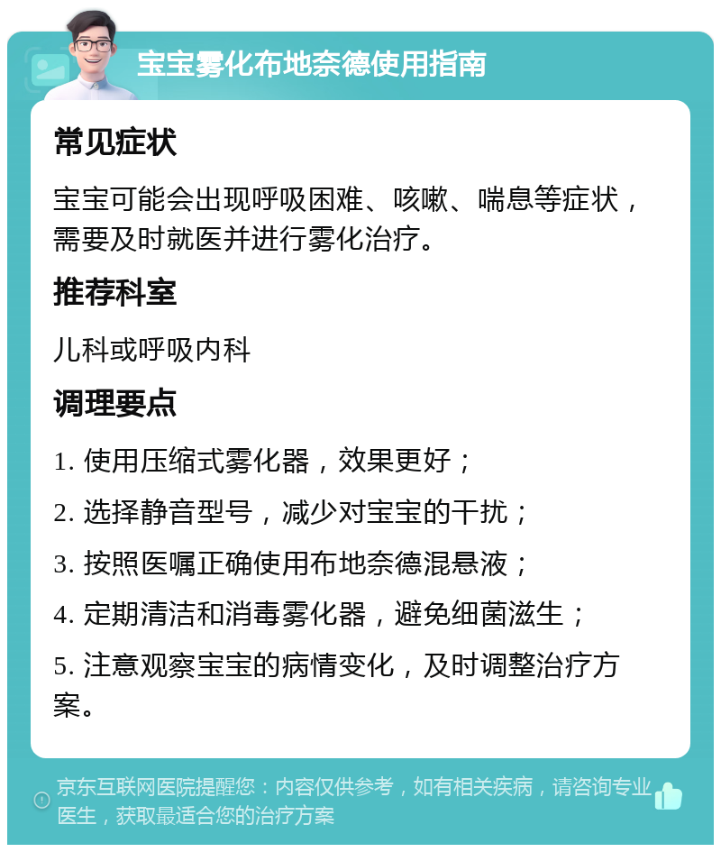 宝宝雾化布地奈德使用指南 常见症状 宝宝可能会出现呼吸困难、咳嗽、喘息等症状，需要及时就医并进行雾化治疗。 推荐科室 儿科或呼吸内科 调理要点 1. 使用压缩式雾化器，效果更好； 2. 选择静音型号，减少对宝宝的干扰； 3. 按照医嘱正确使用布地奈德混悬液； 4. 定期清洁和消毒雾化器，避免细菌滋生； 5. 注意观察宝宝的病情变化，及时调整治疗方案。