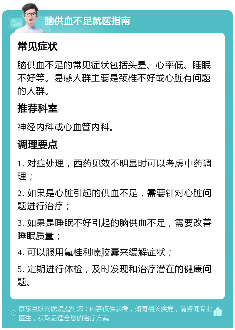 脑供血不足就医指南 常见症状 脑供血不足的常见症状包括头晕、心率低、睡眠不好等。易感人群主要是颈椎不好或心脏有问题的人群。 推荐科室 神经内科或心血管内科。 调理要点 1. 对症处理，西药见效不明显时可以考虑中药调理； 2. 如果是心脏引起的供血不足，需要针对心脏问题进行治疗； 3. 如果是睡眠不好引起的脑供血不足，需要改善睡眠质量； 4. 可以服用氟桂利嗪胶囊来缓解症状； 5. 定期进行体检，及时发现和治疗潜在的健康问题。