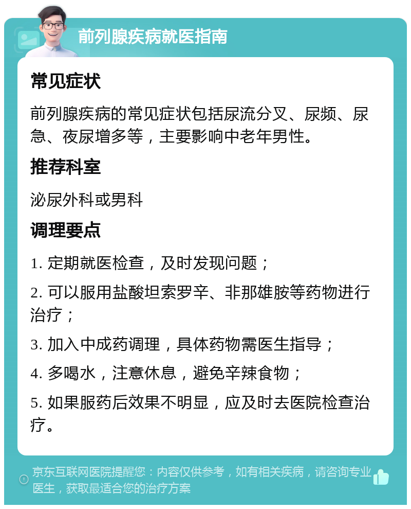 前列腺疾病就医指南 常见症状 前列腺疾病的常见症状包括尿流分叉、尿频、尿急、夜尿增多等，主要影响中老年男性。 推荐科室 泌尿外科或男科 调理要点 1. 定期就医检查，及时发现问题； 2. 可以服用盐酸坦索罗辛、非那雄胺等药物进行治疗； 3. 加入中成药调理，具体药物需医生指导； 4. 多喝水，注意休息，避免辛辣食物； 5. 如果服药后效果不明显，应及时去医院检查治疗。