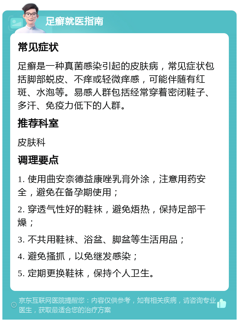 足癣就医指南 常见症状 足癣是一种真菌感染引起的皮肤病，常见症状包括脚部蜕皮、不痒或轻微痒感，可能伴随有红斑、水泡等。易感人群包括经常穿着密闭鞋子、多汗、免疫力低下的人群。 推荐科室 皮肤科 调理要点 1. 使用曲安奈德益康唑乳膏外涂，注意用药安全，避免在备孕期使用； 2. 穿透气性好的鞋袜，避免焐热，保持足部干燥； 3. 不共用鞋袜、浴盆、脚盆等生活用品； 4. 避免搔抓，以免继发感染； 5. 定期更换鞋袜，保持个人卫生。