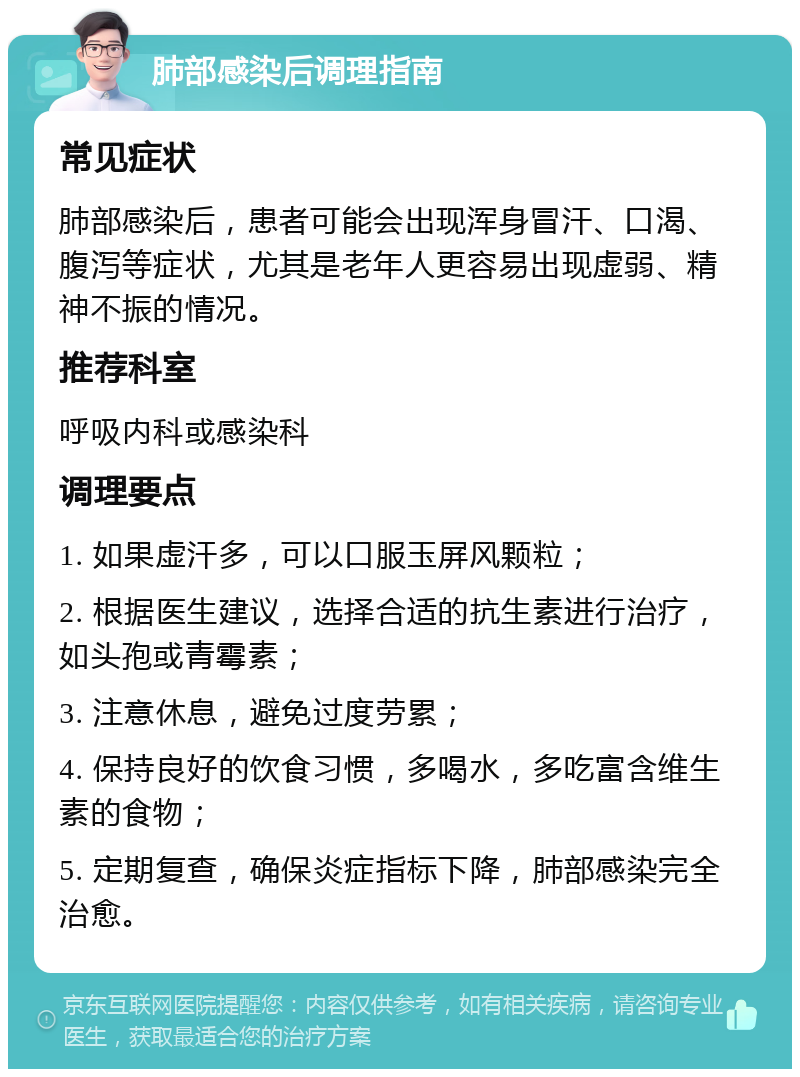 肺部感染后调理指南 常见症状 肺部感染后，患者可能会出现浑身冒汗、口渴、腹泻等症状，尤其是老年人更容易出现虚弱、精神不振的情况。 推荐科室 呼吸内科或感染科 调理要点 1. 如果虚汗多，可以口服玉屏风颗粒； 2. 根据医生建议，选择合适的抗生素进行治疗，如头孢或青霉素； 3. 注意休息，避免过度劳累； 4. 保持良好的饮食习惯，多喝水，多吃富含维生素的食物； 5. 定期复查，确保炎症指标下降，肺部感染完全治愈。